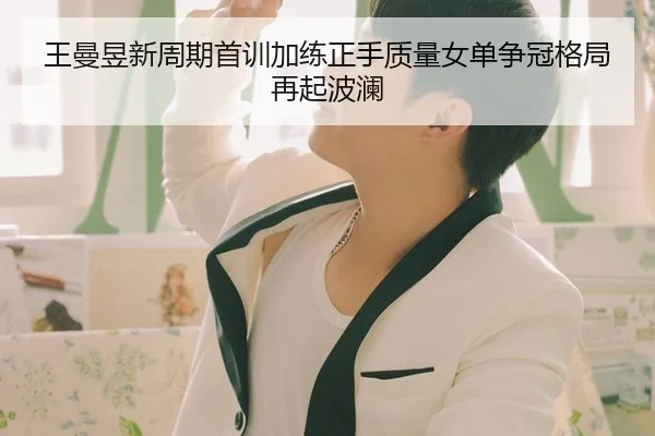 王曼昱新周期首训加练正手质量女单争冠格局再起波澜