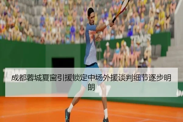 成都蓉城夏窗引援锁定中场外援谈判细节逐步明朗