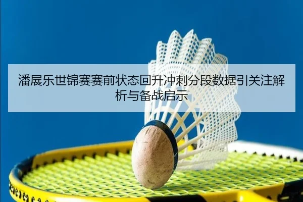 潘展乐世锦赛赛前状态回升冲刺分段数据引关注解析与备战启示