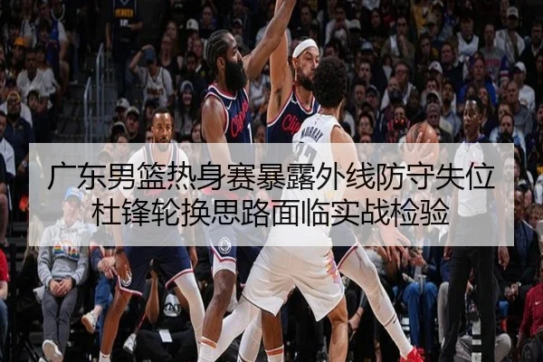 广东男篮热身赛暴露外线防守失位 杜锋轮换思路面临实战检验